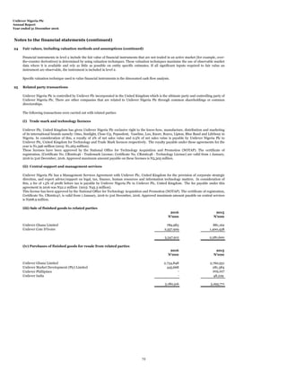 Unilever Nigeria Plc
Annual Report
Year ended 31 December 2016
Notes to the financial statements (continued)
24 Fair values, including valuation methods and assumptions (continued)
25 Related party transactions
The following transactions were carried out with related parties:
(i) Trade mark and technology licences
(ii) Central support and management services
(iii) Sale of finished goods to related parties
2016 2015
N'000 N'000
Unilever Ghana Limited 789,983 881,162
Unilever Cote D'Ivoire 2,557,929 1,400,438
3,347,912 2,281,600
(iv) Purchases of finished goods for resale from related parties
2016 2015
N'000 N'000
Unilever Ghana Limited 2,734,848 2,760,931
Unilever Market Development (Pty) Limited 445,668 281,384
Unilever Phillipines - 205,227
Unilever India - 48,229
3,180,516 3,295,771
Financial instruments in level 2 include the fair value of financial instruments that are not traded in an active market (for example, over-
the-counter derivatives) is determined by using valuation techniques. These valuation techniques maximise the use of observable market
data where it is available and rely as little as possible on entity specific estimates. If all significant inputs required to fair value an
instrument are observable, the instrument is included in level 2.
Unilever Nigeria Plc is controlled by Unilever Plc incorporated in the United Kingdom which is the ultimate party and controlling party of
Unilever Nigeria Plc. There are other companies that are related to Unilever Nigeria Plc through common shareholdings or common
directorships.
Unilever Nigeria Plc has a Management Services Agreement with Unilever Plc, United Kingdom for the provision of corporate strategic
direction, and expert advice/support on legal, tax, finance, human resources and information technology matters. In consideration of
this, a fee of 1.5% of profit before tax is payable by Unilever Nigeria Plc to Unilever Plc, United Kingdom. The fee payable under this
agreement in 2016 was N32.2 million (2015: N45.3 million).
This license has been approved by the National Office for Technology Acquisition and Promotion (NOTAP). The certificate of registration,
Certificate No. CR006147, is valid from 1 January, 2016 to 31st December, 2016. Approved maximum amount payable on central services
is N268.9 million.
Specific valuation technique used to value financial instruments is the discounted cash flow analysis.
Unilever Plc, United Kingdom has given Unilever Nigeria Plc exclusive right to the know-how, manufacture, distribution and marketing
of its international brands namely: Omo, Sunlight, Close-Up, Pepsodent, Vaseline, Lux, Knorr, Royco, Lipton, Blue Band and Lifebouy in
Nigeria. In consideration of this, a royalty of 2% of net sales value and 0.5% of net sales value is payable by Unilever Nigeria Plc to
Unilever Plc, United Kingdom for Technology and Trade Mark licences respectively. The royalty payable under these agreements for the
year is N1,396 million (2015: N1,263 million).
These licenses have been approved by the National Office for Technology Acquisition and Promotion (NOTAP). The certificate of
registration, (Certificate No. CR006146 - Trademark License; Certificate No. CR006148 - Technology License) are valid from 1 January,
2016 to 31st December, 2016. Approved maximum amount payable on these licenses is N3,305 million.
72
 