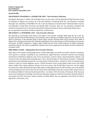 Unilever Nigeria Plc
Annual Report
Year ended 31 December 2016
Board Profile
HIS MAJESTY NNAEMEKA A. ACHEBE CFR, MNI – Non-Executive Chairman
MR ATEDO N. A. PETERSIDE, CON – Non-Executive Director
MRS ABIOLA ALABI – Independent Non-Executive Director
His Majesty Nnaemeka A. Achebe, Obi of Onitsha, had a 30-year career with the Royal Dutch Shell Petroleum Group
of Companies in Nigeria and overseas. He is the past Chairman of Diamond Bank PLC. and Chairman of Intafact
Beverages Ltd. (subsidiary of SAB Miller Plc.) He is also the Chairman of Anambra State Traditional Rulers Council,
and Chancellor of Kogi State University and Ahmadu Bello University, Zaria. He was educated at Stanford and
Columbia Universities in the U.S.A and also attended the National Institute for Policy and Strategic Studies, Kuru.
He was appointed to the Board of Unilever Nigeria Plc. in March 2003.
Mr. Peterside (a Commander of the Order of the Niger) is the Founder of Stanbic IBTC Bank Plc. He is also the
Founder and Chairman of ANAP Business Jets Limited as well as Chairman of Cadbury Nigeria Plc. He also sits on the
Board of Directors of The Standard Bank of South Africa Limited, Standard Bank Group Limited, Flour Mills of
Nigeria PLC and Nigerian Breweries Plc. (Heineken Subsidiary). He was the Chairman of the Committee on Corporate
Governance of Public Companies in Nigeria which crafted the first Code of Best Practices for Public Companies
operating in Nigeria. The Code was published in October 2003. He was appointed to the Board of Unilever Nigeria Plc.
in January 2008.
Biola Alabi is the Founder and Managing Partner of Biola Alabi Media, the media icon heads a dynamic consultancy
with expertise in strategic consulting for pay entertainment, digital television, interactive television and emerging
entertainment distribution platforms; they service governments, content creators, telecommunication industry, and
investors in the converging media technology space. She is also the founder of “Grooming for Greatness” a leadership
development and mentorship program for a new generation of African leaders. Named one of the 20 Youngest Power
Women in Africa by Forbes Magazine (2012), a World Economic Forum Young Global Leader (2012) and CNBC
Africa’s AABLA West African Business Woman of the Year (2013), Yale World Fellow (2014) for over five highly
successful years, Biola Alabi held the high-profile position of Managing Director for M-Net Africa, part of the globally
renowned Naspers Group. Prior to this, she was based in the United States where she was part of the executive team at
the influential children’s television brand Sesame Street. An alumni of the University of Cincinnati, Alabi has spent
recent years polishing her knowledge with Executive Education Programs at Harvard University's Kennedy School of
Government and Yale University's Jackson Institute of Global Affairs. She was appointed to the Board of Unilever
Nigeria Plc. in December, 2015
7
 
