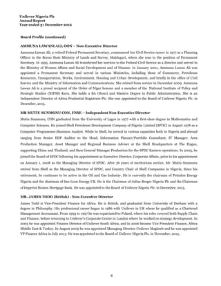 Unilever Nigeria Plc
Annual Report
Year ended 31 December 2016
Board Profile (continued)
AMMUNA LAWANI ALI, OON – Non-Executive Director
MR MUTIU SUNMONU CON, FNSE – Independent Non-Executive Director
MR. JAMES TODD (British) - Non-Executive Director
Ammuna Lawan Ali, a retired Federal Permanent Secretary, commenced her Civil Service career in 1977 as a Planning
Officer in the Borno State Ministry of Lands and Survey, Maiduguri, where she rose to the position of Permanent
Secretary. In 1995, Ammuna Lawan Ali transferred her services to the Federal Civil Service as a director and served in
the Ministry of Women Affairs and Social Development and of Finance. In January 2001, Ammuna Lawan Ali was
appointed a Permanent Secretary and served in various Ministries, including those of Commerce, Petroleum
Resources, Transportation, Works, Environment, Housing and Urban Development, and briefly in the office of Civil
Service and the Ministry of Information and Communications. She retired from service in December 2009. Ammuna
Lawan Ali is a proud recipient of the Order of Niger honour and a member of the National Institute of Policy and
Strategic Studies (NIPSS) Kuru. She holds a BA (Hons) and Masters Degree in Public Administration. She is an
Independent Director of Africa Prudential Registrars Plc. She was appointed to the Board of Unilever Nigeria Plc. in
December, 2015.
Mutiu Sunmonu, CON graduated from the University of Lagos in 1977 with a first-class degree in Mathematics and
Computer Sciences. He joined Shell Petroleum Development Company of Nigeria Limited (SPDC) in August 1978 as a
Computer Programmer/Business Analyst. While in Shell, he served in various capacities both in Nigeria and abroad
ranging from Senior EDP Auditor to the Head, Information Planner/Portfolio Consultant; IT Manager; Area
Production Manager; Asset Manager and Regional Business Adviser at the Shell Headquarters at The Hague,
supporting China and Thailand, and then General Manager Production for the SPDC Eastern operations. In 2005, he
joined the Board of SPDC following his appointment as Executive Director, Corporate Affairs, prior to his appointment
on January 1, 2008 as the Managing Director of SPDC. After 36 years of meritorious service, Mr. Mutiu Sunmonu
retired from Shell as the Managing Director of SPDC, and Country Chair of Shell Companies in Nigeria. Since his
retirement, he continues to be active in the Oil and Gas Industry. He is currently the chairman of Petralon Energy
Nigeria and the chairman of San Leon Energy UK. He is the Chairman of Julius Berger Nigeria Plc and the Chairman
of Imperial Homes Mortgage Bank. He was appointed to the Board of Unilever Nigeria Plc. in December, 2015.
James Todd is Vice-President Finance for Africa. He is British, and graduated from University of Durham with a
degree in Philosophy. His professional career began in 1986 with Unilever in UK where he qualified as a Chartered
Management Accountant. From 1993 to 1997 he was expatriated to Poland, where his roles covered both Supply Chain
and Finance, before returning to Unilever’s Corporate Centre in London where he worked on strategy development. In
2003 he was appointed Finance Director of Unilever South Africa, and in 2006 became Vice President Finance, Africa
Middle East & Turkey. In August 2009 he was appointed Managing Director Unilever Maghreb and he was appointed
VP Finance Africa in July 2013. He was appointed to the Board of Unilever Nigeria Plc. in November, 2015.
8
 