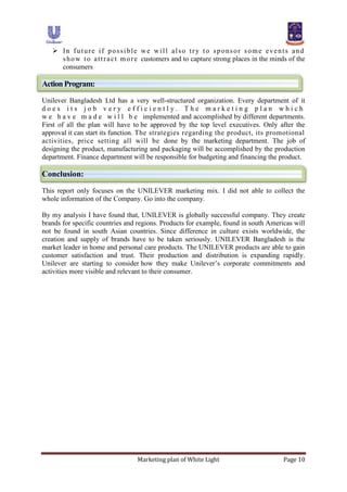 Marketing plan of White Light Page 10
 In future if possible we will also try to sponsor some events and
show to attract more customers and to capture strong places in the minds of the
consumers
ActionProgram:
Unilever Bangladesh Ltd has a very well-structured organization. Every department of it
d o e s i t s j o b v e r y e f f i c i e n t l y . T h e m a r k e t i n g p l a n w h i c h
w e h a v e m a d e w i l l b e implemented and accomplished by different departments.
First of all the plan will have to be approved by the top level executives. Only after the
approval it can start its function. The strategies regarding the product, its promotional
activities, price setting all will be done by the marketing department. The job of
designing the product, manufacturing and packaging will be accomplished by the production
department. Finance department will be responsible for budgeting and financing the product.
Conclusion:
This report only focuses on the UNILEVER marketing mix. I did not able to collect the
whole information of the Company. Go into the company.
By my analysis I have found that, UNILEVER is globally successful company. They create
brands for specific countries and regions. Products for example, found in south Americas will
not be found in south Asian countries. Since difference in culture exists worldwide, the
creation and supply of brands have to be taken seriously. UNILEVER Bangladesh is the
market leader in home and personal care products. The UNILEVER products are able to gain
customer satisfaction and trust. Their production and distribution is expanding rapidly.
Unilever are starting to consider how they make Unilever‟s corporate commitments and
activities more visible and relevant to their consumer.
 