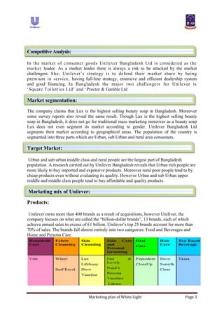 Marketing plan of White Light Page 3
CompetitiveAnalysis:
In the market of consumer goods Unilever Bangladesh Ltd is considered as the
market leader. As a market leader there is always a risk to be attacked by the market
challengers. She, Unilever‟s strategy is to defend their market share by being
premium in service, having full-line strategy, extensive and efficient dealership system
and good financing. In Bangladesh the major two challengers for Unilever is
„Square Toiletries Ltd‟ and „Proctor & Gamble Ltd
Market segmentation:
The company claims that Lux is the highest selling beauty soap in Bangladesh. Moreover
some survey reports also reveal the same result. Though Lux is the highest selling beauty
soap in Bangladesh, it does not go for traditional mass marketing moreover as a beauty soap
Lux does not even segment its market according to gender. Unilever Bangladesh Ltd
segments their market according to geographical areas. The population of the country is
segmented into three parts which are Urban, sub Urban and rural area consumers.
Target Market:
Urban and sub urban middle class and rural people are the largest part of Bangladesh
population. A research carried out by Unilever Bangladesh reveals that Urban rich people are
more likely to buy imported and expensive products. Moreover rural poor people tend to by
cheap products even without evaluating its quality. However Urban and sub Urban upper
middle and middle class people tend to buy affordable and quality products.
Marketing mix of Unilever:
Products:
Unilever owns more than 400 brands as a result of acquisitions, however Uniliver, the
company focuses on what are called the “billion-dollar brands”, 13 brands, each of which
achieve annual sales in excess of €1 billion. Unilever‟s top 25 brands account for more than
70% of sales. The brands fall almost entirely into two categories: Food and Beverages and
Home and Persona Care.
 