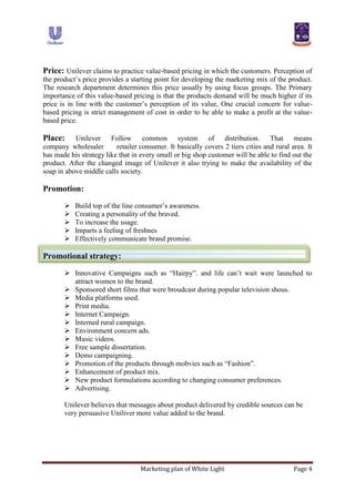 Marketing plan of White Light Page 4
Price: Unilever claims to practice value-based pricing in which the customers. Perception of
the product‟s price provides a starting point for developing the marketing mix of the product.
The research department determines this price usually by using focus groups. The Primary
importance of this value-based pricing is that the products demand will be much higher if its
price is in line with the customer‟s perception of its value, One crucial concern for value-
based pricing is strict management of cost in order to be able to make a profit at the value-
based price.
Place: Unilever Follow common system of distribution. That means
company wholesaler retailer consumer. It basically covers 2 tiers cities and rural area. It
has made his strategy like that in every small or big shop customer will be able to find out the
product. After the changed image of Unilever it also trying to make the availability of the
soap in above middle calls society.
Promotion:
 Build top of the line consumer‟s awareness.
 Creating a personality of the braved.
 To increase the usage.
 Imparts a feeling of freshnes
 Effectively communicate brand promise.
Promotional strategy:
 Innovative Campaigns such as “Hairpy”. and life can‟t wait were launched to
attract women to the brand.
 Sponsored short films that were broudcast during popular television shous.
 Media platforms used.
 Print media.
 Internet Campaign.
 Interned rural campaign.
 Environment concern ads.
 Music videos.
 Free sample dissertation.
 Demo campaigning.
 Promotion of the products through mobvies such as “Fashion”.
 Enhancement of product mix.
 New product formulations according to changing consumer preferences.
 Advertising.
Unilever believes that messages about product delivered by credible sources can be
very persuasive Uniliver more value added to the brand.
 