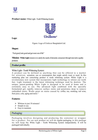 Marketing plan of White Light Page 5
Product name: WhiteLight-ToothWhiteningSystem
Logo:
Figure: Logo of Unilever Bangladesh Ltd.
Slogan:
“Feelgood,lookgoodandgetmoreoutoflife”
Mission: WhiteLightmissionistosatisfytheneedsofdomesticconsumersthroughinnovativequality
products.
Productprofile:
WhiteLight -ToothWhiteningSystem:
A product can be defined as anything that can be offered to a market
for attention, actuation, use or consumption that might satisfy want or need. In this
marketing plan our concerning product is tooth whitening system. White Light is a
revolutionary new system that incorporates light technology to whiten our tooth
fast. Light treatment is the latest whitening technique used by dentists. The
unique, patent pending White Light is designed to be used at home and is
extremely easy to use. The advanced light combined with the specially
formulated gel, rapidly removes surface stains and penetrates deep to remove
embedded stains. Works great on stains caused by coffee, tea, smoking, red wine,
fruit juice, cola, aging and more.“
Features:
 Whitens in just 10 minutes!
 Simple to use.
 Easy to maintain
Packaging:
Packaging involves designing and producing the container or wrapper
for a product. For our new product we will do regular packaging, in this package
we will keep the White Light - Tooth Whitening System independently. It will be
packaged individually.
 