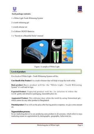 Marketing plan of White Light Page 6
Each package contents:
1 x White Light Tooth Whitening System
2 x tooth whitening gel
1 x tooth silicone set
2 x Lithium CR2025 Batteries
1 x “Secrets to a Beautiful Smile"-manual
Figure: A sample of White Light
Levelofproduct:
Five levels of White Light - Tooth Whitening System will be-
CoreBenefitoftheProduct:It is a teeth whitener that will help to keep the tooth white.
Basic product: Basic product will be- the “White Light - Tooth Whitening
System” it‟s self and its logo.
Expected Product: Expected product will be - its solution to white the
tooth gently and attractive packaging, reasonable price etc.
Augmented Product: This whitener does white the tooth by using formulated gel,
which cannot do any other product in Bangladesh.
Potentialproduct: If we will cut the price after having positive response, we give extra amount
etc.
Segmentationprocess:
In our marketing plan as we are producing same product to all consume, which refers to mass
marketing means no segmentation by demographic, geographic, behavioral etc.
 