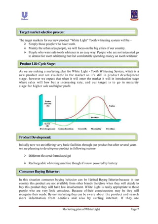 Marketing plan of White Light Page 7
Targetmarketselectionprocess:
The target markets for our new product “White Light” Tooth whitening system will be –
 Simply those people who have tooth.
 Mainly the urban area people, we will focus on the big cities of our country.
 People who want safe tooth whitener in an easy way. People who are not interested go
to dentist for tooth whitening but feel comfortable spending money on tooth whitener.
ProductLifeCycleStage:
As we are making a marketing plan for White Light - Tooth Whitening System, which is a
new product and not available in the market so it‟s still in product development
stage, however we expect that when it will enter the market it will in introduction stage
where sales will low but a increasing rate, and our target is to go in maturity
stage for higher sale and higher profit.
ProductDevelopment:
Initially now we are offering very basic facilities through our product but after several years
we are planning to develop our product in following sectors-
 Different flavored formulated gel
 Rechargeable whitening machine though it‟s now powered by battery
ConsumerBuyingBehavior:
In this situation consumer buying behavior can be Habitual Buying Behavior because in our
country this product are not available from other brands therefore when they will decide to
buy this product they will have low involvement. White Light is really appropriate to those
people who are very look conscious. Because of their consciousness may be they will
recognize their needs. By our marketing they can be aware about the product and search
more information from dentists and also by surfing internet. If they are
 