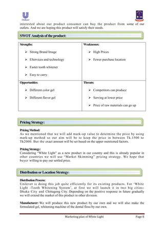 Marketing plan of White Light Page 8
interested about our product consumer can buy the product from some of our
outlets. And we are hoping this product will satisfy their needs.
SWOTAnalysisoftheproduct:
Strengths:
 Strong Brand Image
 EServices and technology
 Faster tooth whitener
 Easy to carry
Weaknesses:
 High Prices
 Fewer purchase location
Opportunities:
 Different color gel
 Different flavor gel
Threats:
 Competitors can produce
 Serving at lower price
 Price of raw materials can go up
Pricing Strategy:
PricingMethod:
As we mentioned that we will add mark-up value to determine the price by using
mark-up method so our aim will be to keep the price in between Tk.1500 to
Tk2000. But the exact amount will be set based on the upper mentioned factors.
PricingStrategy:
Considering “White Light” as a new product in our country and this is already popular in
other countries we will use “Market Skimming” pricing strategy. We hope that
buyer willing to pay our settled price.
DistributionorLocationStrategy:
DistributionProcess:
Unilever is doing this job quite efficiently for its existing products. For „White
Light -Tooth Whitening System‟, at first we will launch it in two big cities-
Dhaka City and Chittagong City. Depending on the positive response in future gradually
we will extend the market of this product in other division.
Manufacturer: We will produce this new product by our own and we will also make the
formulated gel, whitening machine of the dental floss by our own.
 