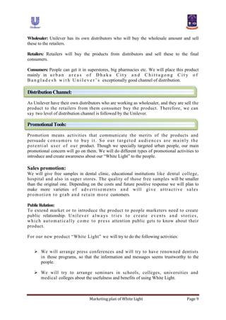 Marketing plan of White Light Page 9
Wholesaler: Unilever has its own distributors who will buy the wholesale amount and sell
these to the retailers.
Retailers: Retailers will buy the products from distributors and sell these to the final
consumers.
Consumers: People can get it in superstores, big pharmacies etc. We will place this product
mainly in u r b a n a r e a s o f D h a k a C i t y a n d C h i t t a g o n g C i t y o f
B a n g l a d e s h w i t h U n i l e v e r ‟ s exceptionally good channel of distribution.
DistributionChannel:
As Unilever have their own distributors who are working as wholesaler, and they are sell the
product to the retailers from them consumer buy the product. Therefore, we can
say two level of distribution channel is followed by the Unilever.
PromotionalTools:
Promotion means activities that communicate the merits of the products and
persuade consumers to buy it. So our targeted audiences are mainly the
potential user of our product. Though we specially targeted urban people, our main
promotional concern will go on them. We will do different types of promotional activities to
introduce and create awareness about our “White Light” to the people.
Sales promotion:
We will give free samples in dental clinic, educational institutions like dental college,
hospital and also in super stores. The quality of those free samples will be smaller
than the original one. Depending on the costs and future positive response we will plan to
make more varieties of advertisements and will give attractive sales
promotion to grab and retain more customers.
PublicRelation:
To extend market or to introduce the product to people marketers need to create
public relationship. Unilever always tries to create events and stories,
which automatically come to press attention public gets to know about their
product.
For our new product “White Light” we will try to do the following activities:
 We will arrange press conferences and will try to have renowned dentists
in those programs, so that the information and messages seems trustworthy to the
people.
 We will try to arrange seminars in schools, colleges, universities and
medical colleges about the usefulness and benefits of using White Light.
 
