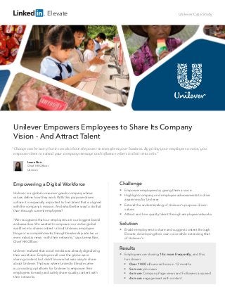 Unilever Case Study
Unilever Empowers Employees to Share Its Company
Vision - And Attract Talent
Empowering a Digital Workforce
Unilever is a global consumer goods company whose
values define how they work. With this purpose-driven
culture it is especially important to find talent that is aligned
with the company’s mission. And what better way to do that
than through current employees?
“We recognized that our employees are our biggest brand
ambassadors. We wanted to empower our entire global
workforce to share content - about Unilever, employee
blogs or accomplishments, thought leadership articles or
even industry news - with their networks,” says Leena Nair,
Chief HR Officer.
Unilever realized that social media was already digitalizing
their workforce. Employees all over the globe were
sharing content, but didn’t know what was okay to share
about Unilever. That was where LinkedIn Elevate came
in, providing a platform for Unilever to empower their
employees to easily and safely share quality content with
their networks.
Leena Nair
Chief HR Officer
Unilever
“Change can be scary but it can also have the power to transform your business. By giving your employees a voice, you
empower them to extend your company message and influence others in their networks.”
Elevate
Challenge
 Empower employees by giving them a voice
 Highlight company and employee achievements to drive
awareness for Unilever
 Extend the understanding of Unilever’s purpose driven
values
 Attract and hire quality talent through employee networks
Solution
 Enable employees to share and suggest content through
Elevate, developing their own voice while extending that 	
of Unilever’s
Results
 Employees are sharing 14x more frequently, and this 	
has driven:
 	Over 1000 influenced hires in 12 months
 5x more job views
 6x more Company Page views and Followers acquired
 4x more engagement with content
 