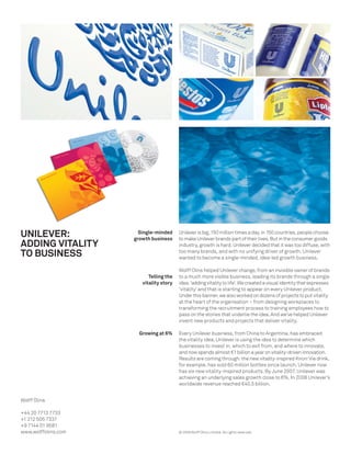 UNILEVER:              Single-minded
                     growth business
                                         Unilever is big. 150 million times a day, in 150 countries, people choose
                                         to make Unilever brands part of their lives. But in the consumer goods
ADDING VITALITY                          industry, growth is hard. Unilever decided that it was too diffuse, with
TO BUSINESS                              too many brands, and with no unifying driver of growth. Unilever
                                         wanted to become a single-minded, idea-led growth business.

                                         Wolff Olins helped Unilever change, from an invisible owner of brands
                           Telling the   to a much more visible business, leading its brands through a single
                        vitality story   idea: ‘adding vitality to life’. We created a visual identity that expresses
                                         ‘vitality’ and that is starting to appear on every Unilever product.
                                         Under this banner, we also worked on dozens of projects to put vitality
                                         at the heart of the organisation – from designing workplaces to
                                         transforming the recruitment process to training employees how to
                                         pass on the stories that underlie the idea. And we’ve helped Unilever
                                         invent new products and projects that deliver vitality.

                       Growing at 6%     Every Unilever business, from China to Argentina, has embraced
                                         the vitality idea. Unilever is using the idea to determine which
                                         businesses to invest in, which to exit from, and where to innovate,
                                         and now spends almost €1 billion a year on vitality-driven innovation.
                                         Results are coming through: the new vitality-inspired Knorr Vie drink,
                                         for example, has sold 60 million bottles since launch. Unilever now
                                         has six new vitality-inspired products. By June 2007, Unilever was
                                         achieving an underlying sales growth close to 6%. In 2008 Unilever’s
                                         worldwide revenue reached €40.5 billion.


Wolff Olins

+44 20 7713 7733
+1 212 505 7337
+9 7144 01 9581
www.wolffolins.com                       © 2009 Wolff Olins Limited. All rights reserved.
 
