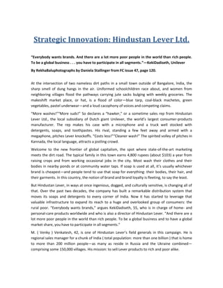 Strategic Innovation: Hindustan Lever Ltd.<br />“Everybody wants brands. And there are a lot more poor people in the world than rich people. To be a global business . . . you have to participate in all segments.”—Keki Dadiseth, Unilever <br />By Rekha Baluphotographs by Daniela Stallinger from FC issue 47, page 120.<br />At the intersection of two nameless dirt paths in a small town outside of Bangalore, India, the sharp smell of dung hangs in the air. Uniformed schoolchildren race about, and women from neighboring villages flood the pathways carrying jute sacks bulging with weekly groceries. The makeshift market place, or hat, is a flood of color—blue tarp, coal-black machetes, green vegetables, pastel underwear—and a loud cacophony of voices and competing claims. <br />“More washes!” “More suds!” So declares a “hawker,” or a sometime sales rep from Hindustan Lever Ltd., the local subsidiary of Dutch giant Unilever, the world’s largest consumer-products manufacturer. The rep makes his case with a microphone and a truck well stocked with detergents, soaps, and toothpastes. His rival, standing a few feet away and armed with a megaphone, pitches Lever knockoffs. “Costs less!” “Cleaner wash!” The spirited volley of pitches in Kannada, the local language, attracts a jostling crowd. <br />Welcome to the new frontier of global capitalism, the spot where state-of-the-art marketing meets the dirt road. The typical family in this town earns 4,800 rupees (about $103) a year from raising crops and from working occasional jobs in the city. Most wash their clothes and their bodies in nearby ponds or at community water taps. If soap is used at all, it’s usually whichever brand is cheapest—and people tend to use that soap for everything: their bodies, their hair, and their garments. In this country, the notion of brand and brand loyalty is fleeting, to say the least. <br />But Hindustan Lever, in ways at once ingenious, dogged, and culturally sensitive, is changing all of that. Over the past two decades, the company has built a remarkable distribution system that moves its soaps and detergents to every corner of India. Now it has started to leverage that valuable infrastructure to expand its reach to a huge and overlooked group of consumers: the rural poor. “Everybody wants brands,” argues Keki Dadiseth, 55, who is in charge of home- and personal-care products worldwide and who is also a director of Hindustan Lever. “And there are a lot more poor people in the world than rich people. To be a global business and to have a global market share, you have to participate in all segments.” <br />M. ( Venky ) Venkatesh, 42, is one of Hindustan Lever’s field generals in this campaign. He is regional sales manager for a chunk of India ( total population: more than one billion ) that is home to more than 200 million people—as many as reside in Russia and the Ukraine combined—comprising some 150,000 villages. His mission: to sell Lever products to rich and poor alike. <br />Venkatesh takes that mission seriously. A 20-year Lever veteran, he still spends two days a week visiting stores and markets across his region. When he spots Lever products hidden behind another brand in a storefront, he walks in and rearranges the display. He smells soaps to make sure that the scent is fresh. Thanks to the spreadsheet on his IBM ThinkPad, he can recite the demographics for every village on his itinerary—from the number of bank deposits above a certain amount to literacy rates. In two years, his team has driven Lever products into 47% of the state of Karnataka, up from 30%. “Rural consumers want value, not just volume,” Venkatesh says. <br />Venkatesh strikes up a conversation with Mahaboobjan, an open-shirted man selling incense from a weathered wooden cart at the hat. Mahaboobjan has been peddling his wares in the region for 20 years. His long-standing relationships with customers position him as a reliable expert and adviser to local villagers. Venkatesh asks him what he thinks of the pitch being delivered by the Lever hawkers on the truck. <br />Mahaboobjan grabs the microphone. In classic salesman’s patter, he begins talking about Lux, the soap that film stars use, and about the power of Wheel detergent. He keeps up a barrage of conversation to drown out an amplified tape recording used by the rival selling knockoffs. The market is transformed as villagers flock to the Lever truck. In less than an hour, Mahaboobjan sells soap to 15 customers, nearly half of that morning’s sales. Venkatesh offers him a hawker’s position on the spot. <br />The moral of the story? Even the poorest of the poor, when given a choice, can be choosy about brands. In a nation where more than one-third of rural consumers watch TV ( everything from Ally McBeal to religious soap operas ), and even more visit commercial centers, people aren’t naturally inclined to settle for throwaway versions of the real deal—if the companies that make the real deal bother to explain the difference. If you only have two rupees ( about four cents ) to spare, you want value for your money—and quality products for your children. Casting a glance at the Wheel knockoffs in the market, a silk sari-clad woman named Maryamma sneers, “Only village people buy duplicates. I want the real thing.” <br />Rich Company, Poor Customers<br />How far should a giant company go to understand poor customers in faraway markets? How does such a company manage to sell its product profitably to hundreds of millions of people, dispersed and isolated, with hardly any disposable income to spend? How does it develop brand loyalty in markets where, for generations, people have chosen to buy the product that was cheapest or the items that a store actually had in stock—if they bought anything at all? <br />These are not questions that occupy the minds of high-level strategists and marketers at most powerful global companies. They are too busy trying to sell high-priced, high-profit products to middle-class customers in the richest countries. Hindustan Lever, the largest consumer-goods company in India, has embraced a different strategy. It sells everything from soups to soaps by going wherever its customers are, whether it’s the weekly cattle market or the well where village women wash their clothes. Why bother? Because it is the smart ( and the right ) thing to do. Poor people, the company’s executives believe, can become just as discerning about brands as rich consumers. And if brands exist as a store of value—a promise about a product’s distinctive qualities and features—then offering poor consumers a real choice of brands means offering them a slightly better quality of life. Marketing well-made products to the poor isn’t just a business opportunity; it is a sign of commercial respect for people whose needs are usually overlooked. <br />To be sure, plenty of companies peddle low-quality products at cheap prices to maximize their profits. But that’s not the Unilever model. Poor countries, it believes, may hold the key to the company’s long-term prosperity. Unilever ( annual revenues: $43 billion ) anticipates that by 2010, half of its sales will come from the developing world, up 32% from its current sales. Hindustan Lever is the model and the engine for that shift. India’s rural people, who comprise 12% of the world’s population, present a huge untapped market. What the company is developing now are the strategies and tactics to reach that market, even as its competitors waver in their commitment. <br />It is a crucial growth opportunity for Hindustan Lever, perhaps the most effective way for it to retain its number-one position in consumer goods. The company reported continuous sales growth in India for three decades. Then, late last year, sales were nearly flat and actually declined in some categories. “Given the large scale of the company,” says M.S. Banga, 46, chairman of Hindustan Lever, “our biggest challenge is to keep growth rates where they are.” <br />That’s why every Lever management trainee begins his or her career by spending six to eight weeks in a rural village, eating, sleeping, and talking with the locals. Marketing executives make frequent two-day visits to low-income areas. Why all of this trouble? “It’s important to ensure that our sales guys are connecting with our consumers,” says Banga, whose tenure with the company began in a village. “Once you spend time with consumers, you realize that they want the same things you want. They want a good quality of life.” <br />Indeed, Lever recognizes that meeting the demand of poor consumers isn’t just about lowering prices. It’s about creativity: developing products and processes that do more with less. Hindustan Lever creates markets where most companies see only problems. Somehow, this company of 36,000 employees—a notorious bureaucracy—nurtures a willingness to constantly redefine markets, marketing, and brands. Its growth in rural India is a case study in strategic reinvention. <br />Reinvention I: Change Who Does the Selling<br />On November 28, 2000, in a meeting hall in Nalgonda in the southern state of Andhra Pradesh, Hindustan Lever assembled a group of about 150 women. The women had come by bus or by train, some at the company’s expense, from 50 villages with fewer than 2,000 residents. Many were illiterate, agrarian workers who were hard-pressed even to say which products Hindustan Lever makes. They wanted to start a business, and the program’s name—Shakhty, or strength—validated their bold decision. <br />The women belonged to self-help groups that ran microcredit operations. Each of them had saved money from their daily wages or crop sales and was committed to finding ways to make their collective savings grow. So Lever pitched to them what seemed like an exciting proposition: If they used some of their savings to buy the company’s products at cost, they would learn how to sell them to their friends and to other community groups and how to sell them at a profit. Amway and Avon had already pioneered a similar strategy for the middle class in urban India. But for Hindustan Lever, the direct-sales model was a huge departure from stratified distribution channels and highly trained sales reps. <br />“It’s not enough to give people access to money,” says Pratik Pota, 32, a marketing manager on the new-ventures team ( or New Adventures, as it’s dubbed ). “We have to give them opportunities and train them in what to do with their savings. Our growth prospects are inextricably linked to these women’s income generation.” <br />Shakhty represents a huge cultural challenge in India. And in many places, Pota faces tough going. In the village of Pochampally, he visits the home of Anjamma, a promising participant. Anjamma is the local leader of the Telugu Desam political party, and she runs one of the larger women’s microcredits. She’s blunt: It’s hard to sell products to local villagers, she says, pointing to the boxes of soap bars and shampoo sachets stacked in the corner of her living room. Though accustomed to charging interest on her group’s loans, she’s struggling with how to sell the products at a margin. <br />But in the next village, Ravenpalli, Pota finds evidence of progress. In their spare time, a group of women weavers have taken to selling soaps and detergents to their neighbors. “I thought that we could sell the products for less than at the store and still make a profit,” says Maheshwari, the leader. Though she’s never sold before and has just a second-grade education, her billing book is perfectly organized. Sitting cross-legged on her dirt floor, Pota looks pleased. <br />“We’re not doing this out of charity,” Pota says. “But if you can contribute to a social cause while being profitable, then why not?” <br />Reinvention II: Change How You Market<br />As twilight sets on a weekly cattle-and-trade market in a village in Bihar, buyers collect their wares and gather in front of a stage. A performer lights a small fire on a plate to purify the stage. A mythological tale of romance begins. Then the performers—magicians, singers, dancers—offer a bit of local news and call out to surrounding villages. <br />In the next scene, performers are acting again, this time in the role of rural laborers. One man is worried that he’s not strong enough to do his work. The other tells him, “Your body can’t breathe if it’s covered with mud.” What he means is, if you’re not clean, you’re not strong, and you can’t support your family. Variations of this message are sung to a catchy tune. The backdrop: a banner advertising Lifebuoy, Unilever’s 106-year-old mass-market brand of soap in India. <br />Is rural folklore the best way to explain useful hygiene practices? Or does it co-opt a centuries-old tradition in the interest of crass consumerism? Cultivating poor consumers is often a series of long-term gambles that test the line between what’s creative and what’s exploitative. After producing 7,000 such live shows across rural India to promote Lifebuoy and five other brands, Hindustan Lever itself is unsure of the best method for connecting with consumers. But complicated circumstances call for a willingness to experiment. <br />In Bihar and in other villages of the more rural states of northeastern India, the landscape is different from that of the south. Television ownership is less widespread. Men, rather than women, go to the weekly hats. Here, swaying consumers doesn’t involve switching from counterfeit brands to Lever brands. Instead, it involves switching people from infrequent to everyday washes using soap without making them feel profligate or inauthentic. The marketing challenge is to integrate the product into consumers’ lives. <br />One strategy relied on science. Soap executives realized that people who didn’t see dirt on their hands thought that their hands were clean. This attitude partly explained why people didn’t wash their hands after washing clothes in the river or feeding the cows, a key cause of disease transmission. Although the connection was clear in the executives’ mind, they had to create a similar urgency and emotional connection to soap for the consumer. <br />And what better place to educate people about the importance of frequent soap use than where 70 million people come to clean themselves? Hindustan Lever joined the pilgrims visiting Allahabad for Kumbh Mela, the religious festival held every 12 years. Executives wanted to show that dirt is always present, though often invisible. Marketers waved an ultraviolet-light wand over attendees’ hands to show where germs and dirt resided. While the pilgrims came to bathe at the confluence of India’s sacred rivers to cleanse their souls, they also learned to keep their hands free of pathogens. <br />The village street theaters represented a more emotional play. Lever and Ogilvy Outreach, the unconventional marketing arm of Ogilvy & Mather, recruited local magicians, dancers, and actors who knew each market and village that the company wanted to target. In total, 50 teams of 13 performers were recruited to serve as connections between the brands and the residents. Scripts were changed for different dialects, education levels, and religions. In all, Ogilvy coordinated two-hour performances at 2,005 hats over six months. <br />The results seem compelling. Awareness of Breeze, a low-cost soap with more of a beauty pitch, increased from 22% to 30% over the six months that the performances were running. Awareness of Rin Shakhty, a moderately priced detergent bar and powder brand, increased from 28% to 36%, a company spokesman says. And in all five states, sales of Surf Excel, a premium washing detergent, shot up in the first half of 2000 compared with 1999, while sales of Rin shot up in four states. <br />More than that, Hindustan Lever may actually be improving health conditions. “It’s not enough for the company to look at market-share increase,” says Anand Kripalu, 42, the company’s head of detergents and a creative thinker behind many of the company’s rural-outreach strategies. “We want to spread the message of hygiene and really use the Lifebuoy brand to deliver that benefit to consumers. This isn’t just good for us as a brand; it’s good for the country.” <br />Reinvention III: Change How You Develop Products<br />Most big companies assume that developing products for poor consumers requires less strategic flexibility, less marketing inspiration, and less expensive R&D than developing products for rich consumers. Hindustan Lever has learned that, in fact, the opposite is true. It takes a genuinely creative company that is filled with highly imaginative product developers to reach the poorest of the poor. <br />Consider Indian women and their hair. India is home to 16% of the world’s population but also home to 28% of the world’s hair, thanks to the long tresses that Indian women maintain throughout their life. In a culture in which many poor women still avoid any appearance of self-indulgence, hair grooming is often their one luxury. Even women with faded saris and little jewelry rarely leave home with a hair out of place. <br />Which means that women look for unexpected opportunities to care for their hair? This insight led to two product-development strategies. One reinforced a prevailing consumer habit, that of using soap for hair and body wash. Just over half of consumers, especially low-income consumers, use soap to wash both their hair and their body every day, Lever’s research shows. Rather than fight it, marketers decided to create an opportunity. Two years ago, Hindustan Lever marketers thought of testing prototype hair soap. But that development still didn’t acknowledge the fact that consumers use one soap because it’s more convenient and because it costs less. <br />And so came the idea for a low-cost soap that cleans the body and the hair. Product developers spent a year in the lab before finding the right formula. Marketers had already built a strong beauty brand in Breeze, a discount soap. Now marketers could build the Breeze brand even further. The new soap is called Breeze 2-in-1, and distribution is targeted at smaller towns and rural areas. “It’s an example of product marketers piecing together insights from the field and stretching their imaginations,” says Mukul Deoras, 38, head of the personal-wash business. <br />It’s also an example of how Lever gets consumers to buy higher-quality products, or how it gets them to buy “up the value chain,” as company executives say. Deoras acknowledges that this brand may cannibalize users of Lever’s other discount soaps and shampoos. But, he says, “even if there’s cannibalization, its okay. Consumers are buying a value-added product, which is likely to increase loyalty.” <br />The other strategy targeted women who weren’t even willing to try shampoo, because they thought that it was too harsh. Marketers decided to tackle the harshness issue head on. An ad campaign showed a straw broom ( what happens to hair with soap ) alongside soft tresses ( the benefits of shampoo ). Coupled with this campaign, the company developed a sachet of Lux shampoo. It capitalized on the Lux-soap brand, and it cost less than any other sachet: just 50 paise compared with two rupees. The visual cues and sachet size were so powerful that in the test state of Andhra Pradesh, volume sales of shampoo jumped by 50% in just three months. <br />It promises to pay off with more premium products too. A woman named K.M. Bhagilakshmi used to use soap-nut powder, a local crop near her town of Dabospet in the state of Karnataka. “But the dandruff would still be there,” she says. After seeing advertisements for Clinic All Clear, Lever’s premium antidandruff shampoo, on the vernacular cable channel, she bought a sachet for 2.50 rupees. Now she and her husband buy a sachet ( 7 milliliters ) once a week. <br />This combination of consumer insight, advertising, and product development is part of Hindustan Lever’s recipe for success in habit building. One-third of India’s 60.6 million pounds of shampoo sales in 2000 came from sachets in rural India. Lever claims 70% of those rural sales. And already half of its $1.02 billion sales in soaps and detergents come from rural markets. The potential to build an even larger market with more regular consumers is mind-boggling—if companies are prepared to do the hard R&D work that is required to deliver on that potential. <br />“We need to apply top-class science and technology in order to solve simple problems for a reduced cost to the consumer,” says Dr. V.M. Naik, 53, deputy head of Hindustan Lever’s Research Laboratory in Bangalore. Naik, who spends about 70% of his time in the lab, is not just refining high-end shampoos. He is the primary scientist behind recent mass-market products such as low-cost ice creams and low-cost soaps. “Technology that liberated consumers before can be a constraint for new innovation,” says Naik. “New products require new principles.” <br />”Who Says Rural Is Not Rich?”<br />More than one-third of India’s rural residents live below the poverty line, but that’s down from more than half two decades ago. The look and feel of rural India is quickly changing. Thavarekere, a village in Karnataka, has a bike-repair shop and one retail store. But it also has a red-and-yellow sign that is painted on a stone ledge along the road: “Samsung, Onida, Sharp televisions. On sale.” The ad mentions a store in a nearby village. <br />Venky Venkatesh, Hindustan Lever’s intrepid southern-sales manager, is smug: “Who says rural is not rich?” It’s vindication for him to find such a brand-conscious village. And he knows that if the residents can afford a bike, let alone a TV, then they can afford Lever products. “You build brands by offering choices and benefits. It lets consumers know that you’re investing in them.” <br />The fact that TV sets exist in a village where women collect water from a borewell, a deeply drilled well, may seem a contradiction. But it’s how rural India has developed. Near the village borewell, the weedy ground is littered with consumer decisions that Venkatesh considers to be crucial. There are blue and green wrappers of brands and not-so-brands that women use to do their housework. <br />Shakuntala Lakshminarsimhamurthy squats outside her house with two buckets of bright purples in suds. She takes a sari out of a bucket and beats it against a stone slab to push out the dirt. Venkatesh’s local rep visits her and can tell that she’s fairly well-off. She’s able to soak her clothes, which means that she bought a detergent powder, a more premium product than the detergent bars poorer families typically use. And there’s a television antenna rising up from her house. <br />She uses Rin Shakhty, a moderately priced Lever brand. Before she saw ads for Lever products, it didn’t matter to her what brands her husband, who commutes to the Railway Police Force office near Bangalore, bought at the market. “Now,” she says after noticing the difference on her hands and her clothes, “it matters.” <br />Rekha Balu is a Fast Company senior writer. She grew up using soaps made by Hindustan Lever. Learn more about Hindustan Lever on the Web ( http://www.hll.com/ ). <br />Sidebar: The Strategy and Marketing Agenda<br />Who: Keki Dadiseth<br />What: Selling to rural consumers<br />Why: To tap into high-growth markets that rivals aren’t prepared to enter <br />Keki Dadiseth, 55, rose quickly through the ranks of Hindustan Lever and then went on to Unilever headquarters, where he is in charge of home- and personal-care products worldwide. Here is his agenda for how strategists can address rural consumers. <br />Do the math—and then make the commitment. “Even though developing markets use small quantities per capita, their huge population means a huge amount of fabric-washing products, shampoo, and so on. And even if you make modest profit levels on that, the gross profit can be much more than in the traditional markets.” <br />Define markets broadly. “Is your goal to get 50% of the shampoo market, or to increase consumption so that 50% of all ‘hair washes’ are done with your shampoo? In India, Lever has a 70% share of the shampoo market. But we look at total hair washes as our market.” <br />Look at assets, not income. “It may seem as if rural residents have little money to spare on your products. But a farmer’s food is largely free, which means that he has more money to spare than an urban resident who might spend 50% of his income on food.” <br />Affordable products aren’t always inexpensive to develop. “Most companies tend to take an existing technology and apply it in a diluted fashion as they go down the income groups. We turn that logic on its head. For instance, when we worked with salt, we used atomic-measuring technology to calibrate how iodine passes through the body so that we can offer the highest level of iodine delivery in the market. About 75% of the iodine in salt is wasted. You can either put back that 75% and double the cost of salt, or you can find a technology that allows consumers to get the required iodine in their salt without the costly process of adding it back.”<br />