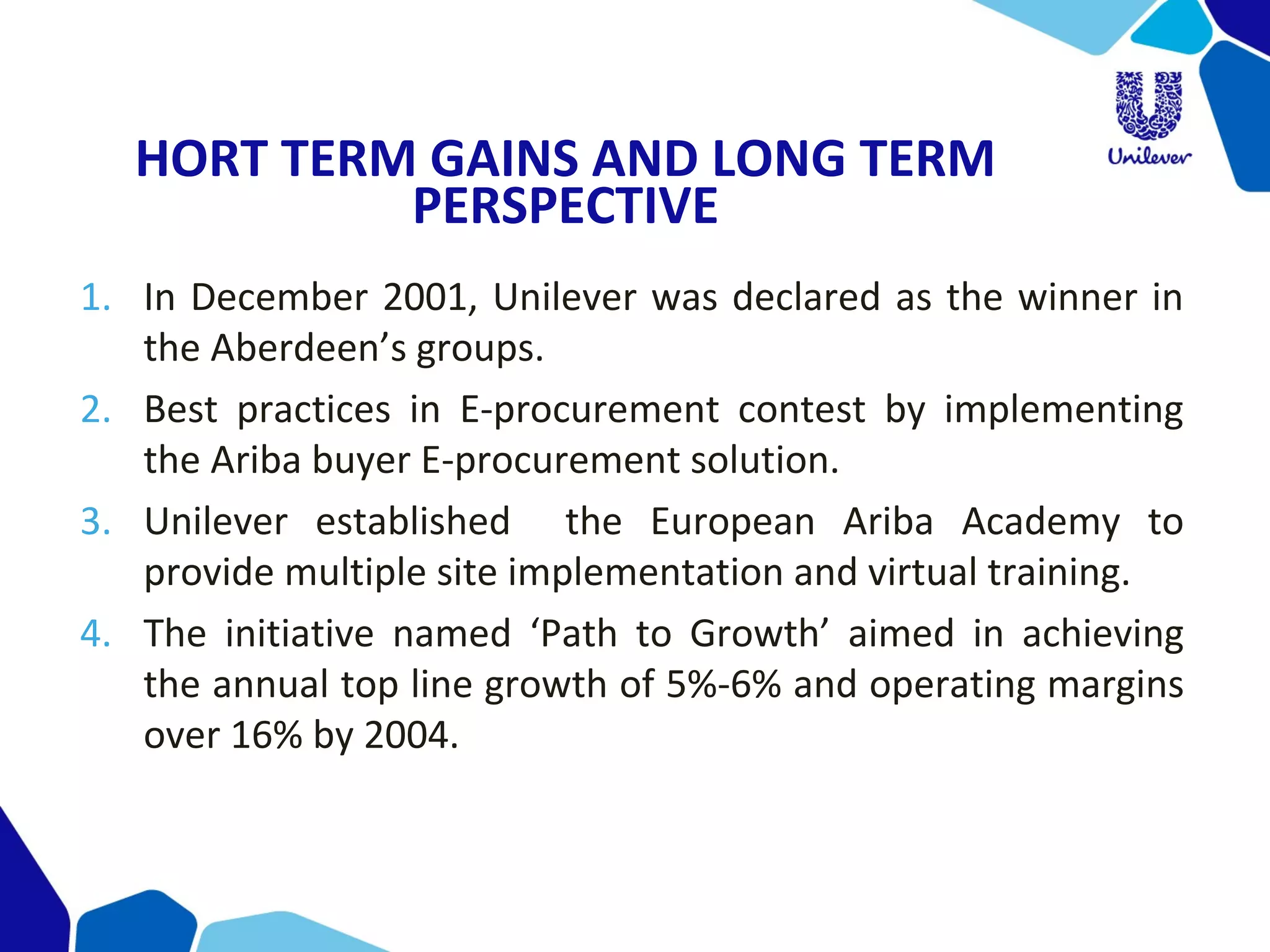 HORT TERM GAINS AND LONG TERM
PERSPECTIVE
1. In December 2001, Unilever was declared as the winner in 
the Aberdeen’s groups.
2. Best  practices  in  E-procurement  contest  by  implementing 
the Ariba buyer E-procurement solution.
3. Unilever  established    the  European  Ariba  Academy  to 
provide multiple site implementation and virtual training.
4. The  initiative  named  ‘Path  to  Growth’  aimed  in  achieving 
the annual top line growth of 5%-6% and operating margins 
over 16% by 2004.
 