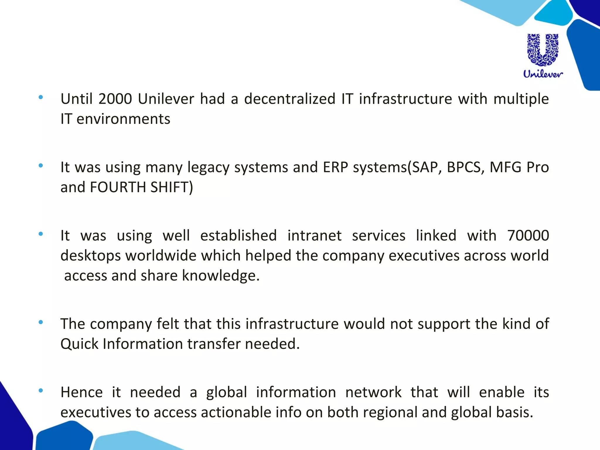 • Until 2000 Unilever had a decentralized IT infrastructure with multiple
IT environments
• It was using many legacy systems and ERP systems(SAP, BPCS, MFG Pro
and FOURTH SHIFT)
• It was using well established intranet services linked with 70000
desktops worldwide which helped the company executives across world
access and share knowledge.
• The company felt that this infrastructure would not support the kind of
Quick Information transfer needed.
• Hence it needed a global information network that will enable its
executives to access actionable info on both regional and global basis.
 