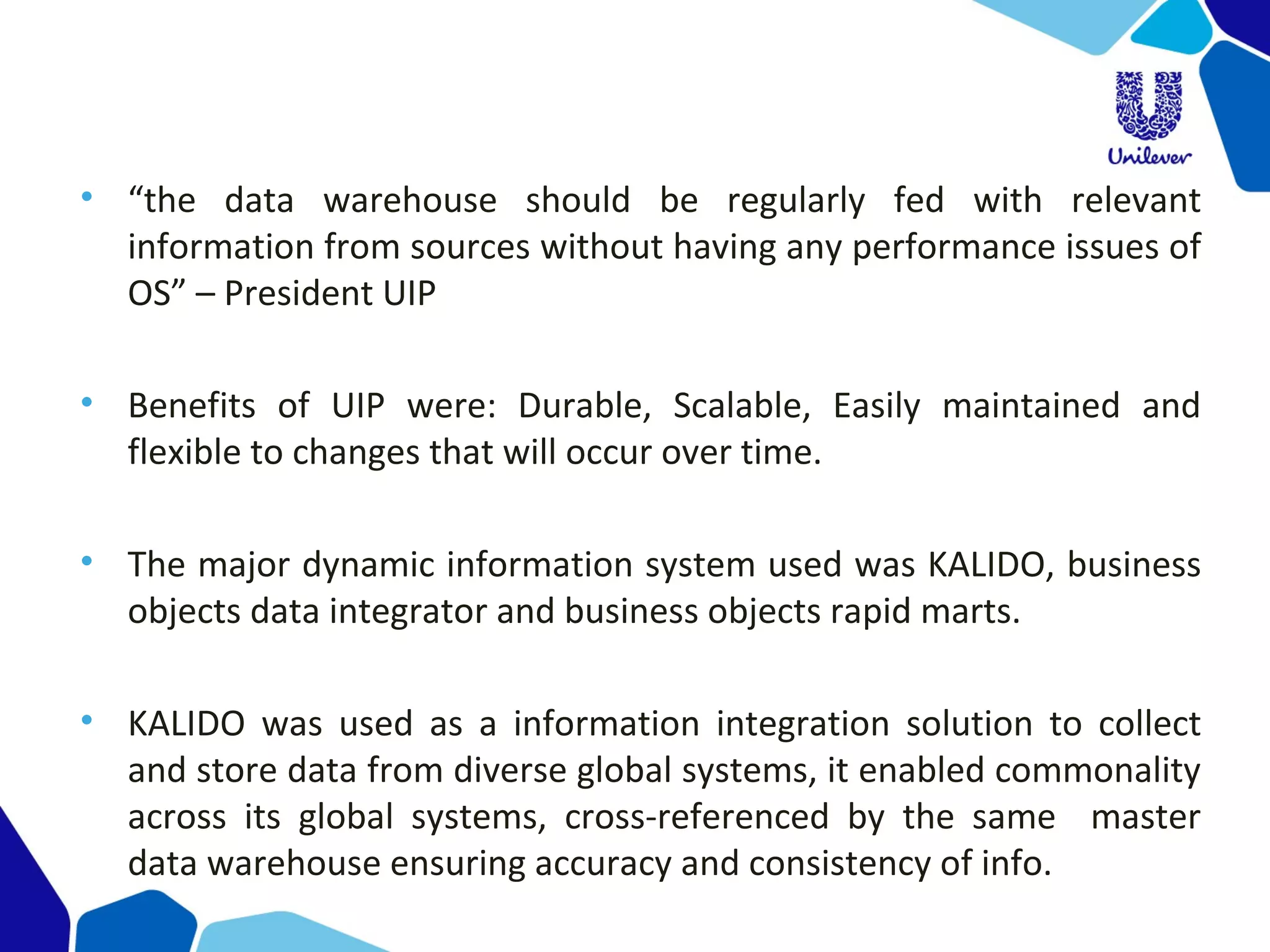 • “the data warehouse should be regularly fed with relevant
information from sources without having any performance issues of
OS” – President UIP
• Benefits of UIP were: Durable, Scalable, Easily maintained and
flexible to changes that will occur over time.
• The major dynamic information system used was KALIDO, business
objects data integrator and business objects rapid marts.
• KALIDO was used as a information integration solution to collect
and store data from diverse global systems, it enabled commonality
across its global systems, cross-referenced by the same master
data warehouse ensuring accuracy and consistency of info.
 