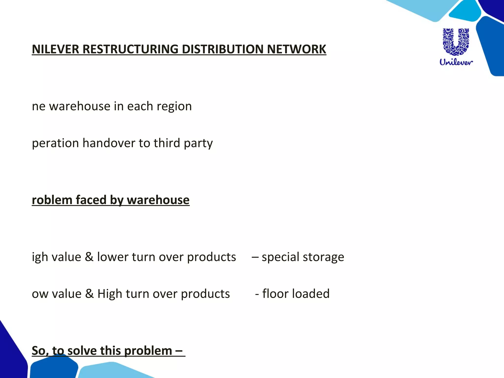 NILEVER RESTRUCTURING DISTRIBUTION NETWORK
ne warehouse in each region
peration handover to third party
roblem faced by warehouse
igh value & lower turn over products – special storage
ow value & High turn over products - floor loaded
So, to solve this problem –
 