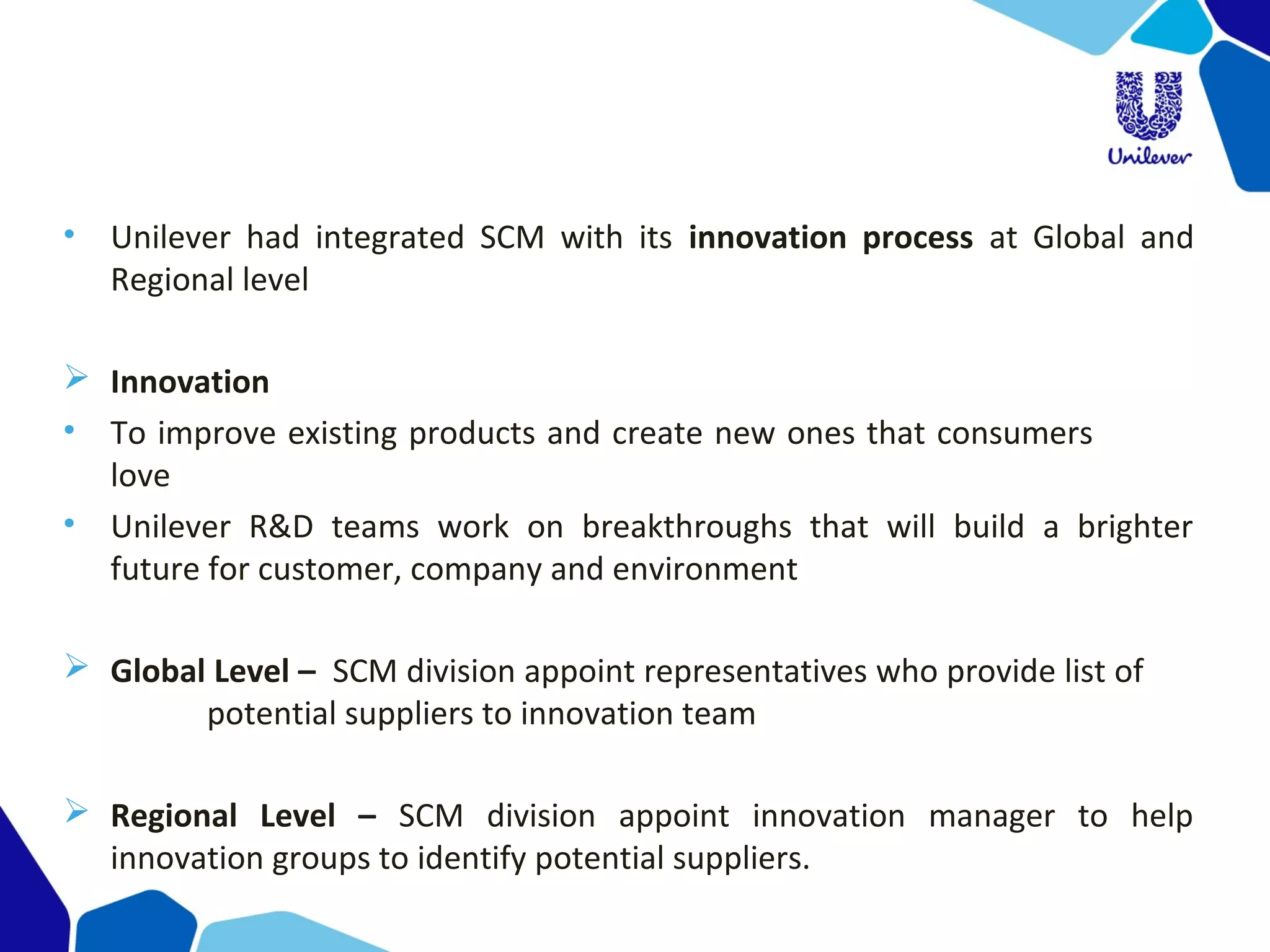 • Unilever had integrated SCM with its innovation process at Global and
Regional level
 Innovation
• To improve existing products and create new ones that consumers
love
• Unilever R&D teams work on breakthroughs that will build a brighter
future for customer, company and environment
 Global Level – SCM division appoint representatives who provide list of
potential suppliers to innovation team
 Regional Level – SCM division appoint innovation manager to help
innovation groups to identify potential suppliers.
 