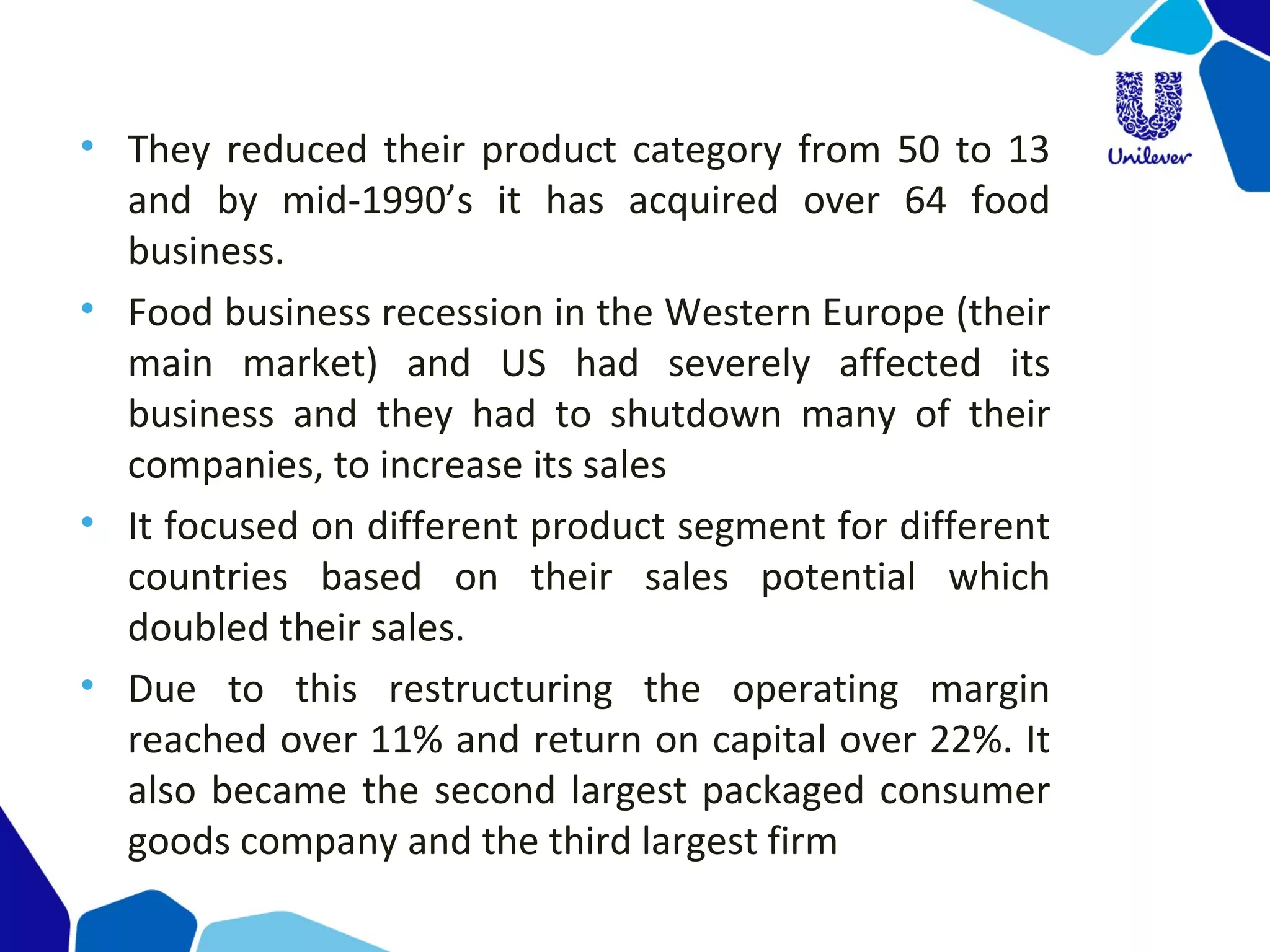 • They reduced their product category from 50 to 13 
and  by  mid-1990’s  it  has  acquired  over  64  food 
business.
• Food business recession in the Western Europe (their 
main  market)  and  US  had  severely  affected  its 
business  and  they  had  to  shutdown  many  of  their 
companies, to increase its sales 
• It focused on different product segment for different 
countries  based  on  their  sales  potential  which 
doubled their sales.
• Due  to  this  restructuring  the  operating  margin 
reached over 11% and return on capital over 22%. It 
also became the second largest packaged consumer 
goods company and the third largest firm
 