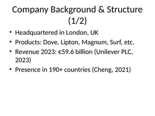 Company Background & Structure
(1/2)
• Headquartered in London, UK
• Products: Dove, Lipton, Magnum, Surf, etc.
• Revenue 2023: €59.6 billion (Unilever PLC,
2023)
• Presence in 190+ countries (Cheng, 2021)
 