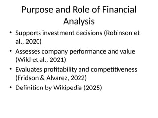 Purpose and Role of Financial
Analysis
• Supports investment decisions (Robinson et
al., 2020)
• Assesses company performance and value
(Wild et al., 2021)
• Evaluates profitability and competitiveness
(Fridson & Alvarez, 2022)
• Definition by Wikipedia (2025)
 