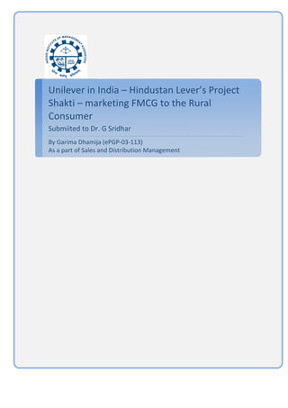  

Unilever	
  in	
  India	
  –	
  Hindustan	
  Lever’s	
  Project	
  
Shakti	
  –	
  marketing	
  FMCG	
  to	
  the	
  Rural	
  
Consumer	
  
Submiited	
  to	
  Dr.	
  G	
  Sridhar	
  
By	
  Garima	
  Dhamija	
  (ePGP-­‐03-­‐113)	
  	
  	
  	
  	
  	
  	
  	
  	
  	
  	
  	
  	
  	
  	
  	
  	
  	
  	
  	
  	
  	
  	
  	
  	
  	
  	
  	
  	
  	
  	
  	
  	
  	
  	
  	
  	
  	
  	
  	
  	
  	
  	
  	
  	
  	
  	
  	
  	
  	
  	
  	
  	
  	
  	
  	
  	
  	
  	
  	
  	
  	
  	
  
As	
  a	
  part	
  of	
  Sales	
  and	
  Distribution	
  Management	
  	
  
	
  
 