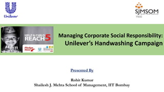 Presented By
Rohit Kumar
Shailesh J. Mehta School of Management, IIT Bombay
Managing Corporate Social Responsibility:
Unilever’s Handwashing Campaign
 
