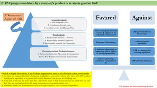Economic aspects
A. The Multiplier Effect
B. Contribution through taxes
C. Avoiding Actions that Damage Trust
Social aspects
A. Responsibility towards Customers
B. Responsibility towards Employees
C. Responsibility towards the Community
Environmental and Ecological aspects
A. Environmental Impact (Measuring & Management)
B. The Win-Win of Environmental Responsibility
Favored Against
CSR as Public Relations
CSR is a strategy for
avoiding regulation
Lobbying against
regulation
CSR as Public Private
Partnerships
Improve operating
conditions and quality of
life
A business is perceived as
legitimate when it fulfills
its social responsibility
Corporate Philanthropy
Firms make profit with the
consent & support of its
stakeholder environment
2. CSR programme driven by a company’s product or service is good or Bad !
# It will be highly biased to say if the CSR run by products is more of social benefit or has a mean motive
 Say; there is a social problem and is hampering mankind to a great extent. Anyone who solves it by ANY medium
should not be a problem, as long as the end result is favorable to the society. Ex: Lifebuoy case
 At the end of the day, the money that the Corporations donate is their shareholders’money, which they can only
do if they see potential profit in it. By using own product, we can also minimize cost.
 Sometimes it lacks real motivation and is seen as a legal compliance. That causes the real problem.
3 Dimensional
Aspect of CSR
PS: Sources has been mentioned as Note
 