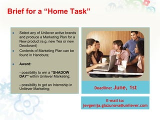 Brief for a “Home Task”






Select any of Unilever active brands
and produce a Marketing Plan for a
New product (e.g. new Tea or new
Deodorant)
Contents of Marketing Plan can be
found in Handouts;
Award:
- possibility to win a “SHADOW
DAY” within Unilever Marketing;
- possibility to get an Internship in
Unilever Marketing;

Deadline:

June, 1st

E-mail to:
jevgenija.glazunova@unilever.com

 