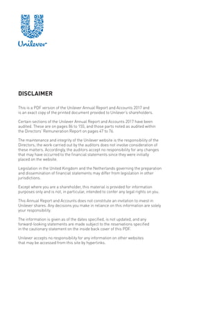 DISCLAIMER
This is a PDF version of the Unilever Annual Report and Accounts 2017 and
is an exact copy of the printed document provided to Unilever’s shareholders.
Certain sections of the Unilever Annual Report and Accounts 2017 have been
audited. These are on pages 86 to 155, and those parts noted as audited within
the Directors’ Remuneration Report on pages 47 to 76.
The maintenance and integrity of the Unilever website is the responsibility of the
Directors; the work carried out by the auditors does not involve consideration of
these matters. Accordingly, the auditors accept no responsibility for any changes
that may have occurred to the financial statements since they were initially
placed on the website.
Legislation in the United Kingdom and the Netherlands governing the preparation
and dissemination of financial statements may differ from legislation in other
jurisdictions.
Except where you are a shareholder, this material is provided for information
purposes only and is not, in particular, intended to confer any legal rights on you.
This Annual Report and Accounts does not constitute an invitation to invest in
Unilever shares. Any decisions you make in reliance on this information are solely
your responsibility.
The information is given as of the dates specified, is not updated, and any
forward-looking statements are made subject to the reservations specified
in the cautionary statement on the inside back cover of this PDF.
Unilever accepts no responsibility for any information on other websites
that may be accessed from this site by hyperlinks.
 