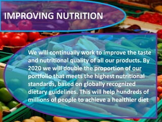 IMPROVING NUTRITION
We will continually work to improve the taste
and nutritional quality of all our products. By
2020 we will double the proportion of our
portfolio that meets the highest nutritional
standards, based on globally recognized
dietary guidelines. This will help hundreds of
millions of people to achieve a healthier diet
 