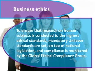 Business ethics
To ensure that research on human
subjects is conducted to the highest
ethical standards, mandatory Unilever
standards are set, on top of national
legislation, and compliance is monitored
by the Global Ethical Compliance Group.
 