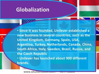Globalization
• Since it was founded, Unilever established a
new business in several countries, such as the
United Kingdom, Germany, Spain, USA,
Argentina, Turkey, Netherlands, Canada, China,
South Africa, Italy, Sweden, Brazil, Russia, and
the Czech Republic
• Unilever has launched about 900 different
brands.
 