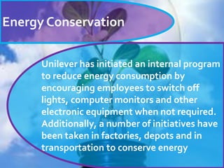 Energy Conservation
Unilever has initiated an internal program
to reduce energy consumption by
encouraging employees to switch off
lights, computer monitors and other
electronic equipment when not required.
Additionally, a number of initiatives have
been taken in factories, depots and in
transportation to conserve energy
.
 