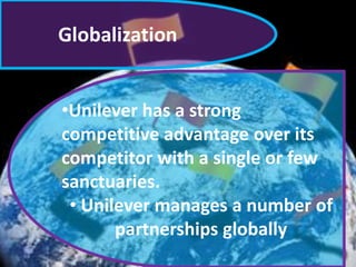 Globalization
•Unilever has a strong
competitive advantage over its
competitor with a single or few
sanctuaries.
• Unilever manages a number of
partnerships globally

 