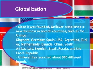 Globalization
• Since it was founded, Unilever established a
new business in several countries, such as the
United
Kingdom, Germany, Spain, USA, Argentina, Turk
ey, Netherlands, Canada, China, South
Africa, Italy, Sweden, Brazil, Russia, and the
Czech Republic
• Unilever has launched about 900 different
brands.

 