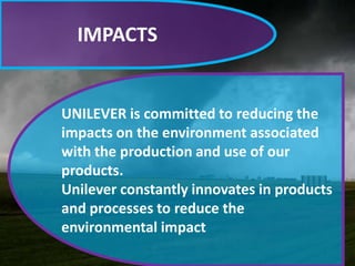 IMPACTS

UNILEVER is committed to reducing the
impacts on the environment associated
with the production and use of our
products.
Unilever constantly innovates in products
and processes to reduce the
environmental impact

 