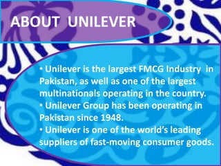 ABOUT UNILEVER
• Unilever is the largest FMCG Industry in
Pakistan, as well as one of the largest
multinationals operating in the country.
• Unilever Group has been operating in
Pakistan since 1948.
• Unilever is one of the world’s leading
suppliers of fast-moving consumer goods.

 