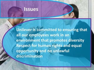 Issues

Unilever is committed to ensuring that
all our employees work in an
environment that promotes diversity
Respect for human rights and equal
opportunity and no unlawful
discrimination

 