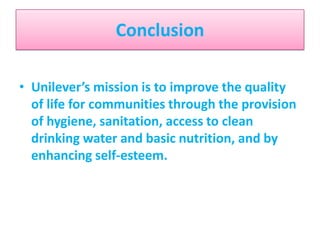 Conclusion
• Unilever’s mission is to improve the quality
of life for communities through the provision
of hygiene, sanitation, access to clean
drinking water and basic nutrition, and by
enhancing self-esteem.

 
