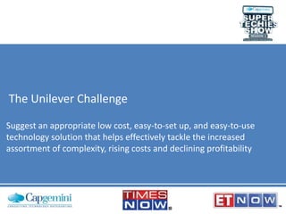 The Unilever Challenge
Suggest an appropriate low cost, easy-to-set up, and easy-to-use
technology solution that helps effectively tackle the increased
assortment of complexity, rising costs and declining profitability
 