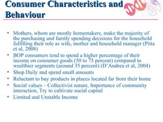 Consumer Characteristics and
Behaviour
• Mothers, whom are mostly homemakers, make the majority of
  the purchasing and family spending decisions for the household
  fulfilling their role as wife, mother and household manager (Pitta
  et al, 2008)
• BOP consumers tend to spend a higher percentage of their
  income on consumer goods (50 to 75 percent) compared to
  wealthier segments (around 35 percent) (D’Andrea et al, 2004)
• Shop Daily and spend small amounts
• Reluctant to buy products in places located far from their home
• Social values – Collectivist nature, Importance of community
  interaction, Try to cultivate social capital
• Limited and Unstable Income
 