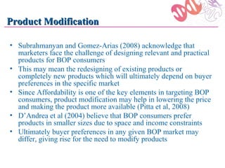 Product Modification

• Subrahmanyan and Gomez-Arias (2008) acknowledge that
  marketers face the challenge of designing relevant and practical
  products for BOP consumers
• This may mean the redesigning of existing products or
  completely new products which will ultimately depend on buyer
  preferences in the specific market
• Since Affordability is one of the key elements in targeting BOP
  consumers, product modification may help in lowering the price
  and making the product more available (Pitta et al, 2008)
• D’Andrea et al (2004) believe that BOP consumers prefer
  products in smaller sizes due to space and income constraints
• Ultimately buyer preferences in any given BOP market may
  differ, giving rise for the need to modify products
 