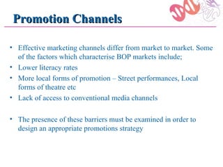 Promotion Channels

• Effective marketing channels differ from market to market. Some
  of the factors which characterise BOP markets include;
• Lower literacy rates
• More local forms of promotion – Street performances, Local
  forms of theatre etc
• Lack of access to conventional media channels

• The presence of these barriers must be examined in order to
  design an appropriate promotions strategy
 