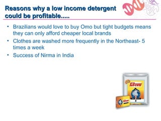 Reasons why a low income detergent
could be profitable.....
• Brazilians would love to buy Omo but tight budgets means
  they can only afford cheaper local brands
• Clothes are washed more frequently in the Northeast- 5
  times a week
• Success of Nirma in India
 