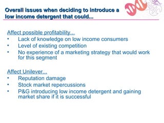 Overall issues when deciding to introduce a
low income detergent that could...

Affect possible profitability...
•   Lack of knowledge on low income consumers
•   Level of existing competition
•   No experience of a marketing strategy that would work
    for this segment

Affect Unilever...
•   Reputation damage
•   Stock market repercussions
•   P&G introducing low income detergent and gaining
    market share if it is successful
 