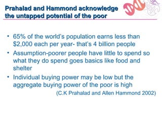 Prahalad and Hammond acknowledge
the untapped potential of the poor


• 65% of the world’s population earns less than
  $2,000 each per year- that’s 4 billion people
• Assumption-poorer people have little to spend so
  what they do spend goes basics like food and
  shelter
• Individual buying power may be low but the
  aggregate buying power of the poor is high
                 (C.K Prahalad and Allen Hammond 2002)
 