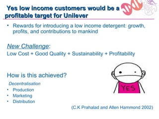 Yes low income customers would be a
profitable target for Unilever
• Rewards for introducing a low income detergent: growth,
  profits, and contributions to mankind

New Challenge:
Low Cost + Good Quality + Sustainability + Profitability



How is this achieved?
 Decentralisation
• Production
• Marketing
• Distribution
                            (C.K Prahalad and Allen Hammond 2002)
 