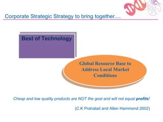 Corporate Strategic Strategy to bring together....


       Best of Technology
       Best of Technology



                                      Global Resource Base to
                                      Global Resource Base to
                                       Address Local Market
                                       Address Local Market
                                             Conditions
                                            Conditions



   Cheap and low quality products are NOT the goal and will not equal profits!

                                    (C.K Prahalad and Allen Hammond 2002)
 