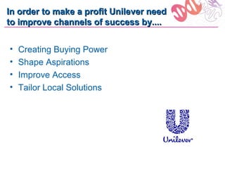 In order to make a profit Unilever need
to improve channels of success by....


•   Creating Buying Power
•   Shape Aspirations
•   Improve Access
•   Tailor Local Solutions
 