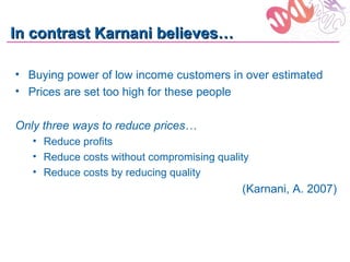 In contrast Karnani believes…

• Buying power of low income customers in over estimated
• Prices are set too high for these people

Only three ways to reduce prices…
   • Reduce profits
   • Reduce costs without compromising quality
   • Reduce costs by reducing quality
                                            (Karnani, A. 2007)
 
