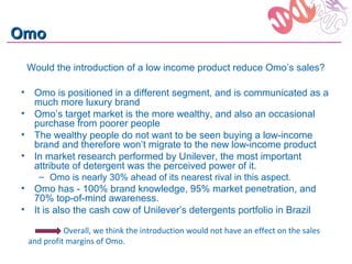 Omo

 Would the introduction of a low income product reduce Omo’s sales?

• Omo is positioned in a different segment, and is communicated as a
  much more luxury brand
• Omo’s target market is the more wealthy, and also an occasional
  purchase from poorer people
• The wealthy people do not want to be seen buying a low-income
  brand and therefore won’t migrate to the new low-income product
• In market research performed by Unilever, the most important
  attribute of detergent was the perceived power of it.
    – Omo is nearly 30% ahead of its nearest rival in this aspect.
• Omo has - 100% brand knowledge, 95% market penetration, and
  70% top-of-mind awareness.
• It is also the cash cow of Unilever’s detergents portfolio in Brazil

           Overall, we think the introduction would not have an effect on the sales
 and profit margins of Omo.
 