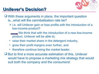 Unilever’s Decision?
 With these arguments in place, the important question
  is...what will the cannibalisation rate be?
    i.e. will Unilever gain or lose profits with the introduction of a
     low-income product?
           We think that with the introduction of a new low-income
     product, Unilever will be able to;
   • raise their market share in the detergent industry,
   • grow their profit margins even further, and
   • therefore continue being the market leader.
 But to find a more accurate estimation of this, Unilever
  would have to propose a marketing mix strategy that would
  suit both the company and the consumers!
 